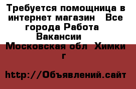 Требуется помощница в интернет-магазин - Все города Работа » Вакансии   . Московская обл.,Химки г.